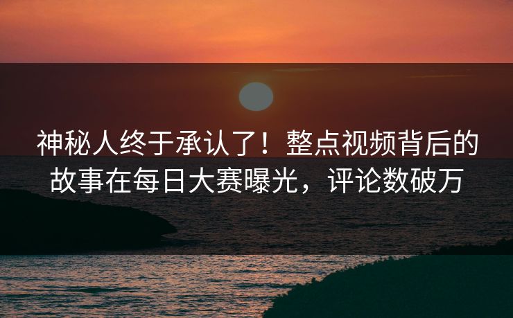 神秘人终于承认了!整点视频背后的故事在每日大赛曝光,评论数破万 神秘人终于承认了!整点视频背后的故事在每日大赛曝光,评论数破万