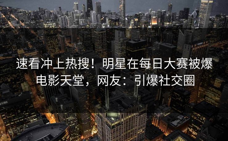 速看冲上热搜！明星在每日大赛被爆电影天堂，网友：引爆社交圈