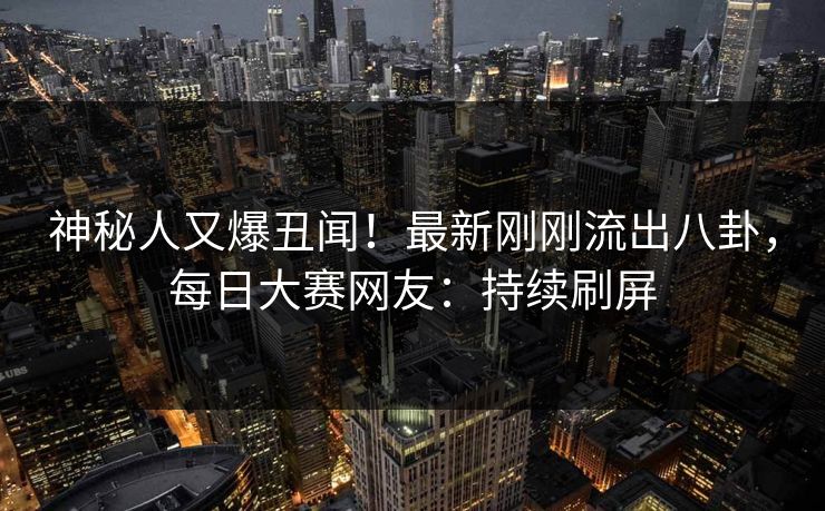神秘人又爆丑闻!最新刚刚流出八卦,每日大赛网友:持续刷屏 神秘人又爆丑闻!最新刚刚流出八卦,每日大赛网友:持续刷屏
