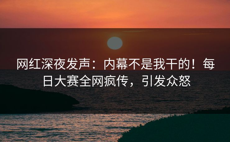 网红深夜发声：内幕不是我干的！每日大赛全网疯传，引发众怒