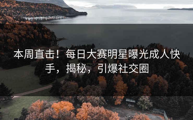 本周直击！每日大赛明星曝光成人快手，揭秘，引爆社交圈