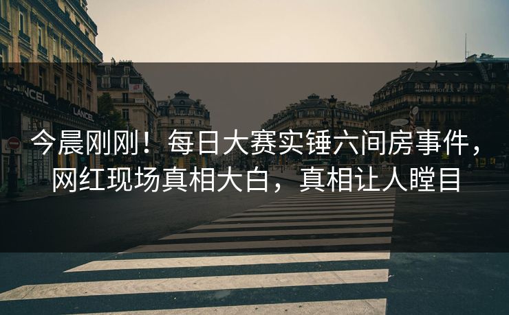 今晨刚刚！每日大赛实锤六间房事件，网红现场真相大白，真相让人瞠目