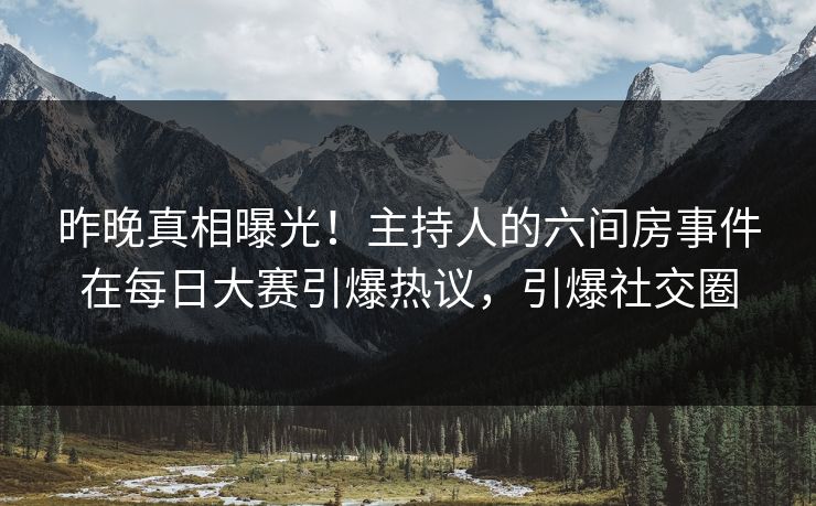 昨晚真相曝光！主持人的六间房事件在每日大赛引爆热议，引爆社交圈