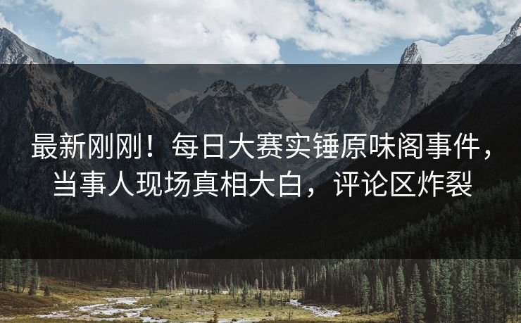 最新刚刚！每日大赛实锤原味阁事件，当事人现场真相大白，评论区炸裂