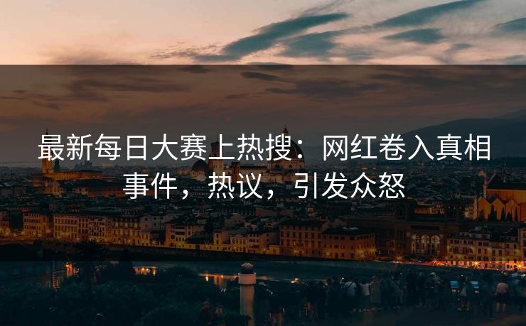 最新每日大赛上热搜：网红卷入真相事件，热议，引发众怒
