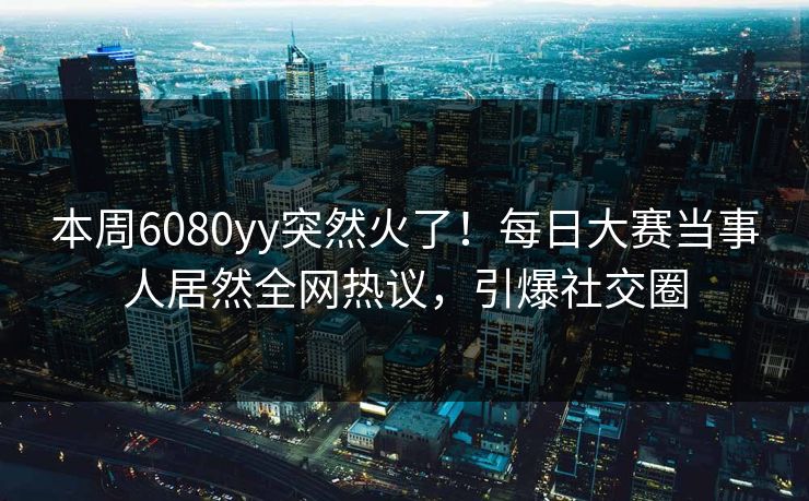 本周6080yy突然火了！每日大赛当事人居然全网热议，引爆社交圈