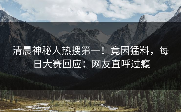 清晨神秘人热搜第一！竟因猛料，每日大赛回应：网友直呼过瘾