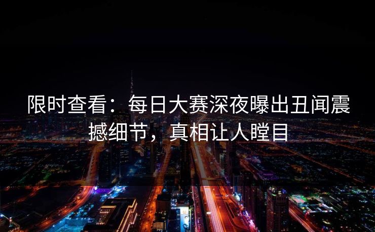 限时查看：每日大赛深夜曝出丑闻震撼细节，真相让人瞠目