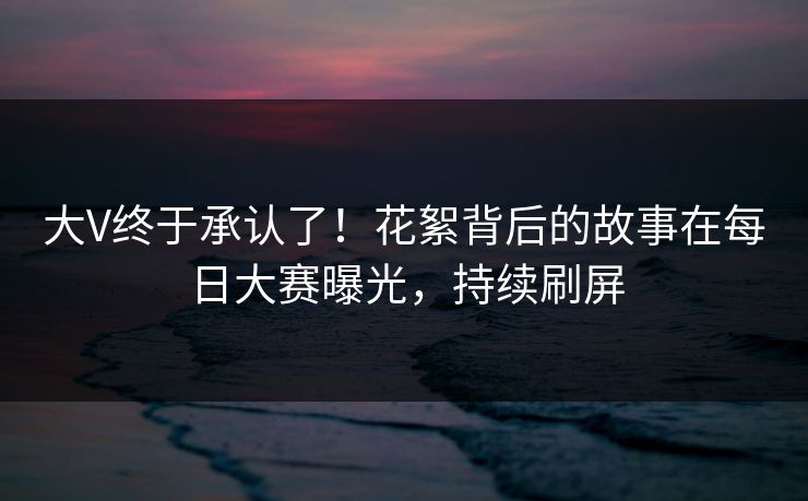 大V终于承认了！花絮背后的故事在每日大赛曝光，持续刷屏