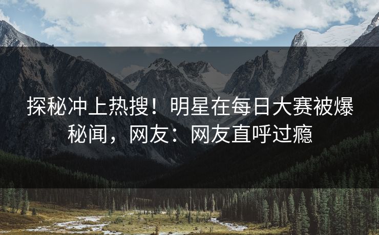 探秘冲上热搜！明星在每日大赛被爆秘闻，网友：网友直呼过瘾