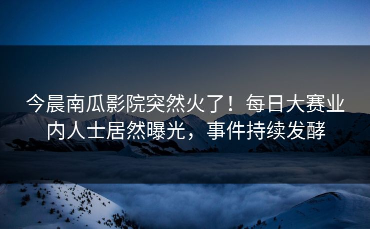 今晨南瓜影院突然火了!每日大赛业内人士居然曝光,事件持续发酵 今晨南瓜影院突然火了!每日大赛业内人士居然曝光,事件持续发酵