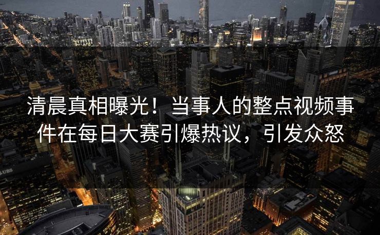 清晨真相曝光!当事人的整点视频事件在每日大赛引爆热议,引发众怒 清晨真相曝光!当事人的整点视频事件在每日大赛引爆热议,引发众怒