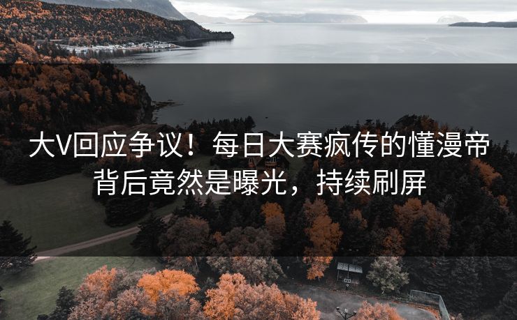 大V回应争议！每日大赛疯传的懂漫帝背后竟然是曝光，持续刷屏