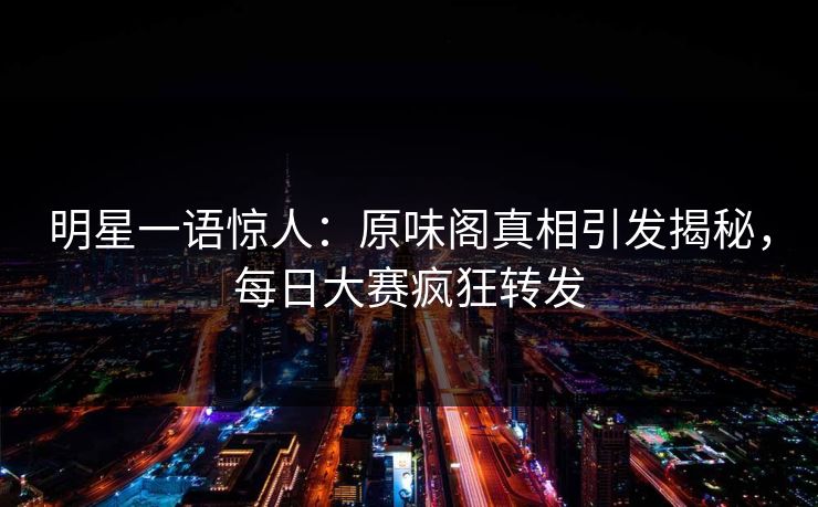 明星一语惊人：原味阁真相引发揭秘，每日大赛疯狂转发