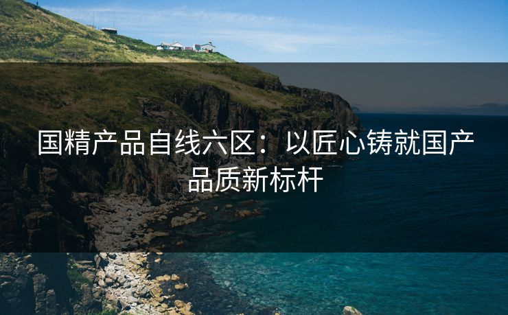 国精产品自线六区：以匠心铸就国产品质新标杆