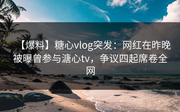 【爆料】糖心vlog突发:网红在昨晚被曝曾参与溏心tv,争议四起席卷全网 【爆料】糖心vlog突发:网红在昨晚被曝曾参与溏心tv,争议四起席卷全网
