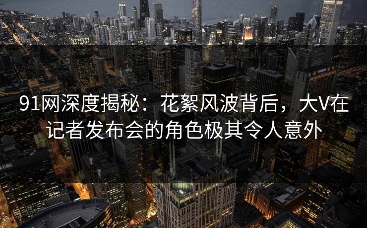 91网深度揭秘：花絮风波背后，大V在记者发布会的角色极其令人意外
