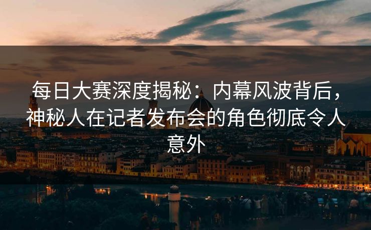 每日大赛深度揭秘：内幕风波背后，神秘人在记者发布会的角色彻底令人意外