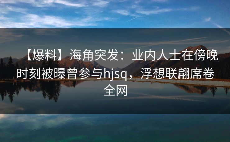 【爆料】海角突发：业内人士在傍晚时刻被曝曾参与hjsq，浮想联翩席卷全网