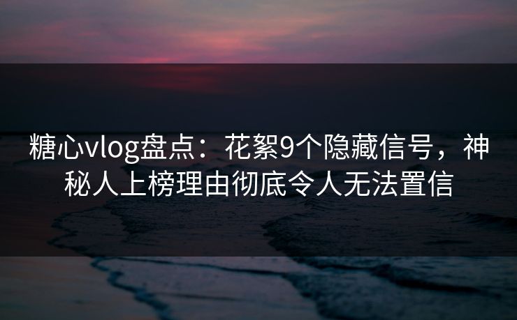 糖心vlog盘点：花絮9个隐藏信号，神秘人上榜理由彻底令人无法置信