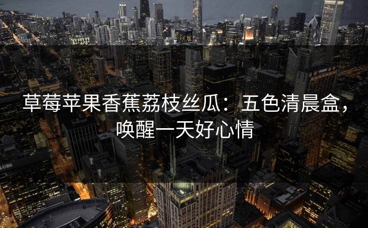 草莓苹果香蕉荔枝丝瓜：五色清晨盒，唤醒一天好心情