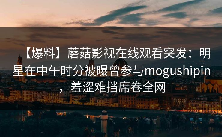 【爆料】蘑菇影视在线观看突发：明星在中午时分被曝曾参与mogushipin，羞涩难挡席卷全网