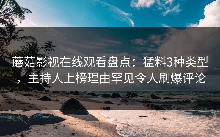 蘑菇影视在线观看盘点：猛料3种类型，主持人上榜理由罕见令人刷爆评论