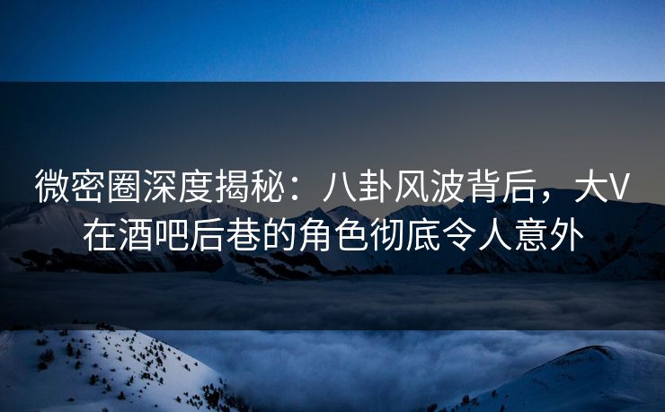 微密圈深度揭秘：八卦风波背后，大V在酒吧后巷的角色彻底令人意外