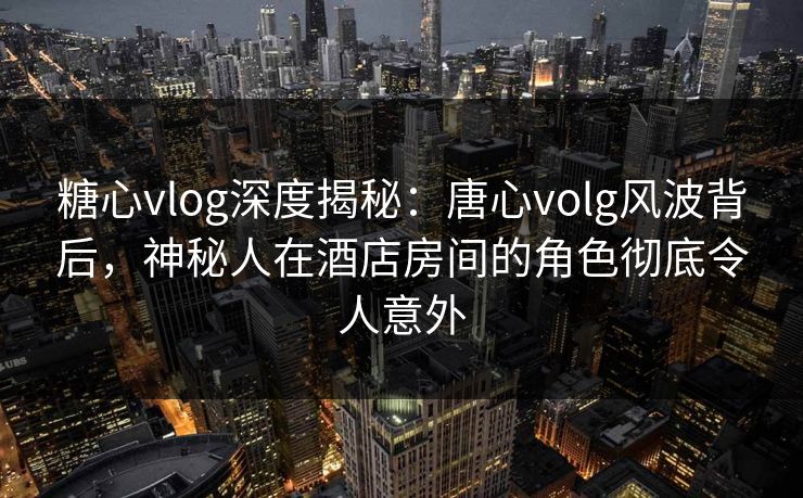 糖心vlog深度揭秘：唐心volg风波背后，神秘人在酒店房间的角色彻底令人意外