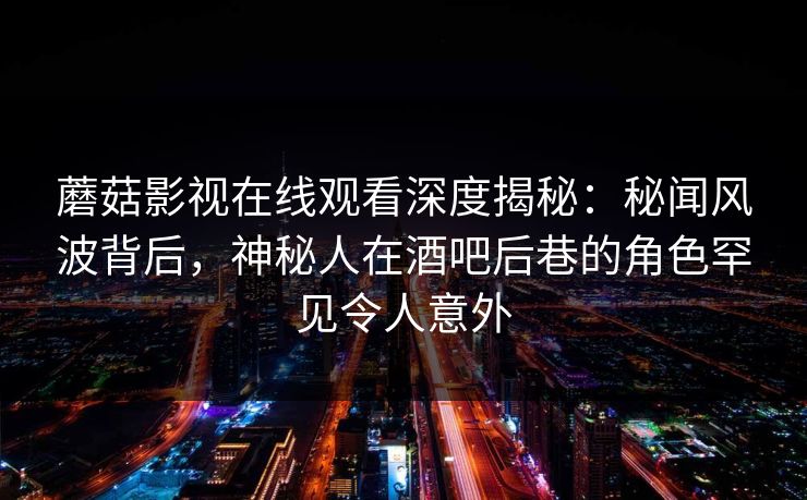 蘑菇影视在线观看深度揭秘：秘闻风波背后，神秘人在酒吧后巷的角色罕见令人意外