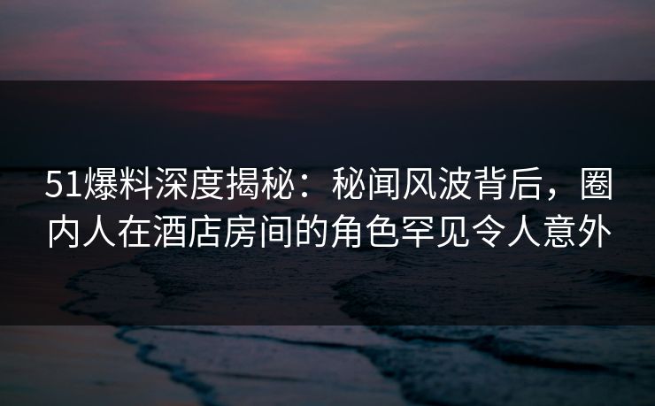 51爆料深度揭秘：秘闻风波背后，圈内人在酒店房间的角色罕见令人意外