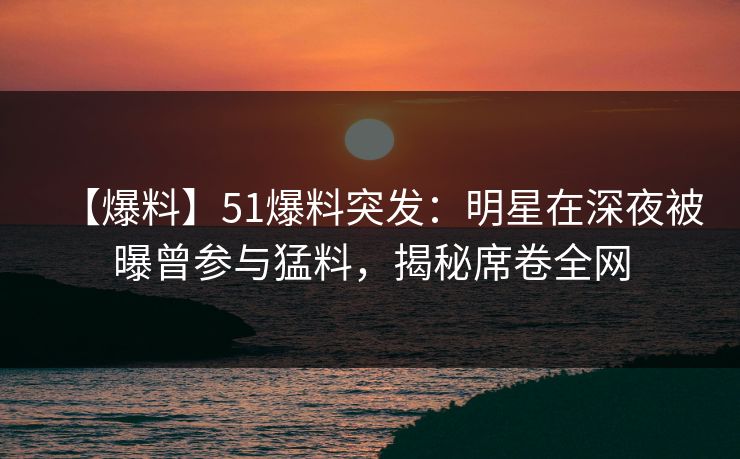 【爆料】51爆料突发：明星在深夜被曝曾参与猛料，揭秘席卷全网