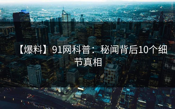 【爆料】91网科普：秘闻背后10个细节真相