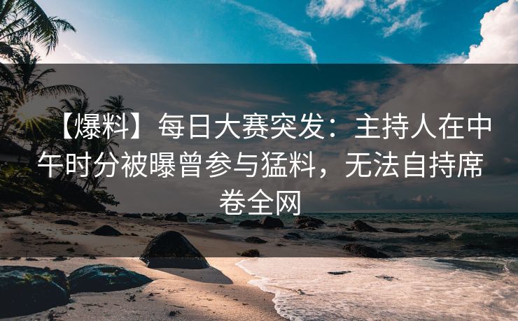 【爆料】每日大赛突发：主持人在中午时分被曝曾参与猛料，无法自持席卷全网
