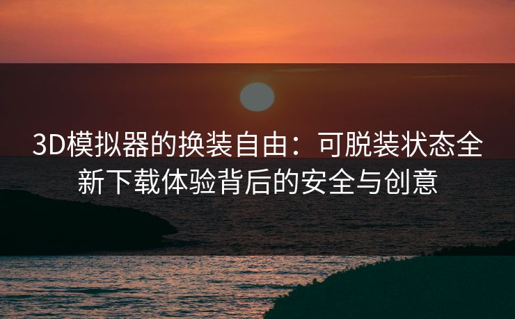 3D模拟器的换装自由：可脱装状态全新下载体验背后的安全与创意