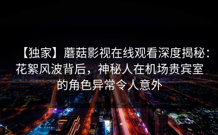 【独家】蘑菇影视在线观看深度揭秘：花絮风波背后，神秘人在机场贵宾室的角色异常令人意外