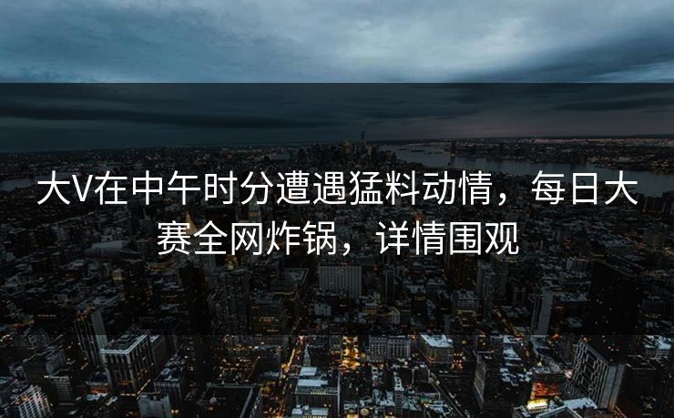 大V在中午时分遭遇猛料动情，每日大赛全网炸锅，详情围观