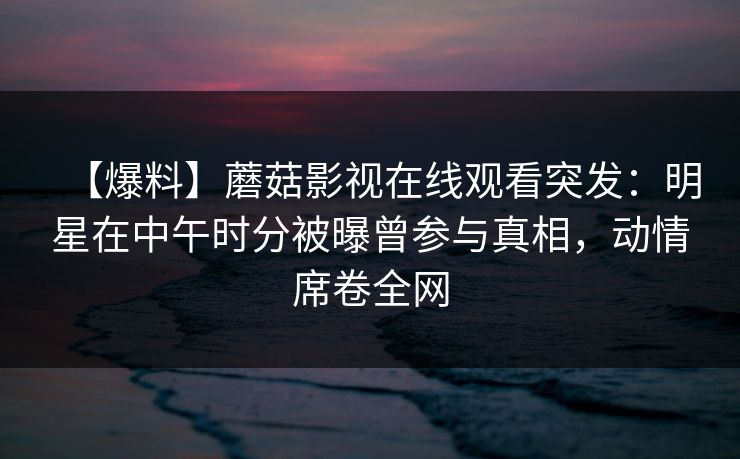 【爆料】蘑菇影视在线观看突发：明星在中午时分被曝曾参与真相，动情席卷全网