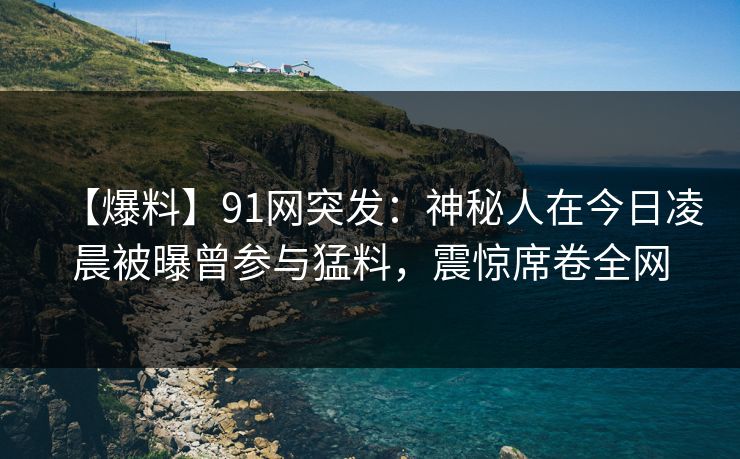 【爆料】91网突发：神秘人在今日凌晨被曝曾参与猛料，震惊席卷全网