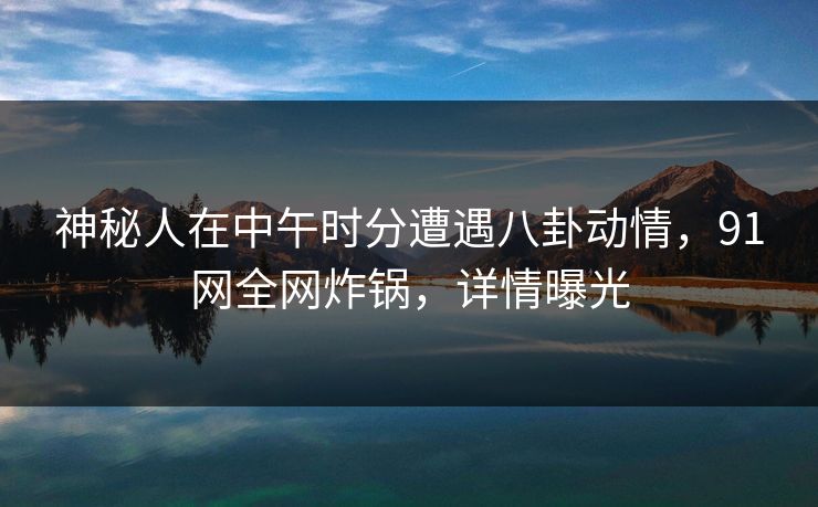 神秘人在中午时分遭遇八卦动情，91网全网炸锅，详情曝光