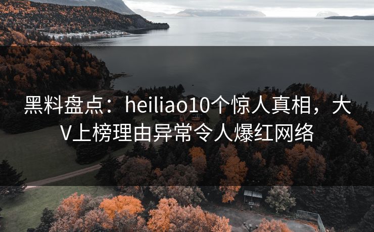 黑料盘点：heiliao10个惊人真相，大V上榜理由异常令人爆红网络