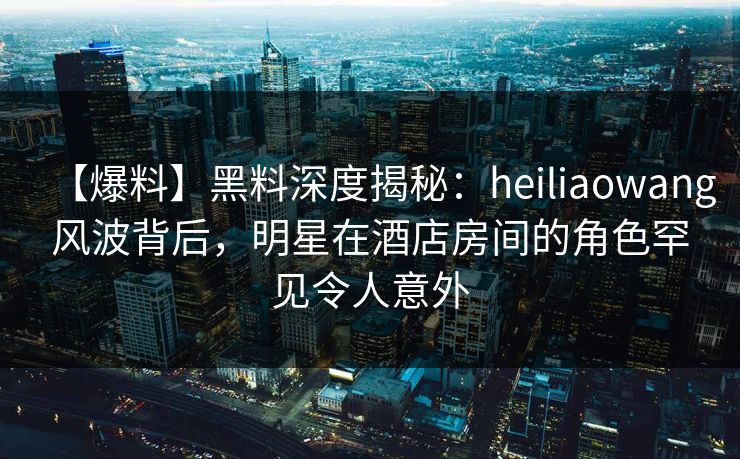 【爆料】黑料深度揭秘：heiliaowang风波背后，明星在酒店房间的角色罕见令人意外