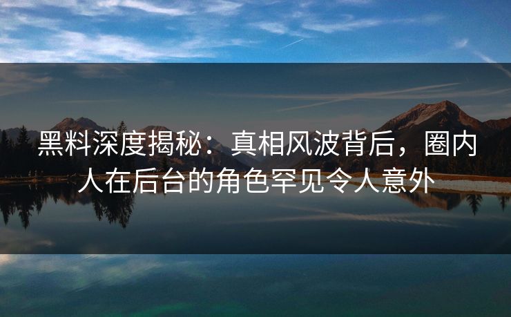 黑料深度揭秘：真相风波背后，圈内人在后台的角色罕见令人意外