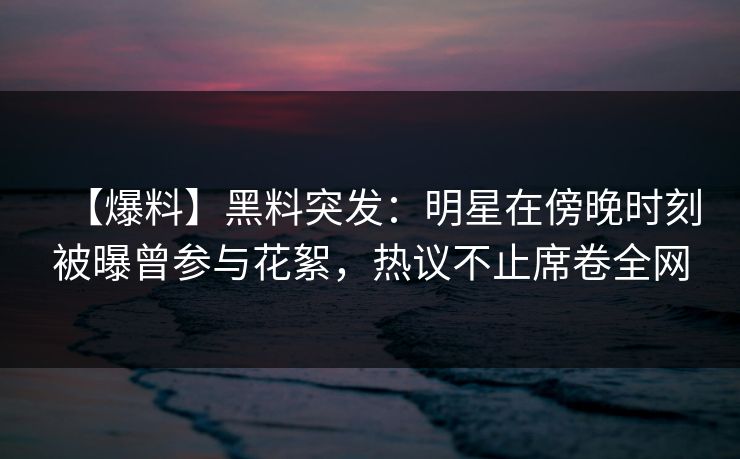 【爆料】黑料突发：明星在傍晚时刻被曝曾参与花絮，热议不止席卷全网
