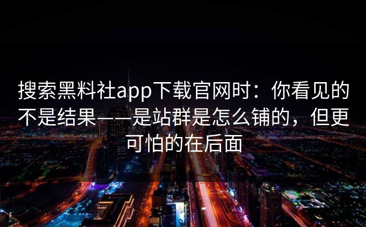 搜索黑料社app下载官网时：你看见的不是结果——是站群是怎么铺的，但更可怕的在后面
