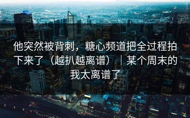他突然被背刺，糖心频道把全过程拍下来了（越扒越离谱）｜某个周末的我太离谱了