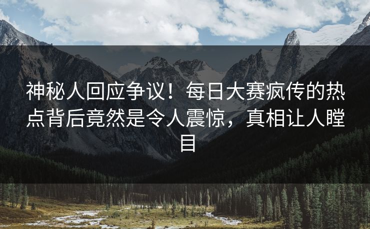 神秘人回应争议！每日大赛疯传的热点背后竟然是令人震惊，真相让人瞠目