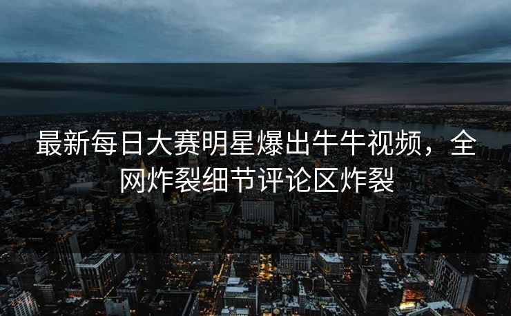 最新每日大赛明星爆出牛牛视频,全网炸裂细节评论区炸裂 最新每日大赛明星爆出牛牛视频,全网炸裂细节评论区炸裂