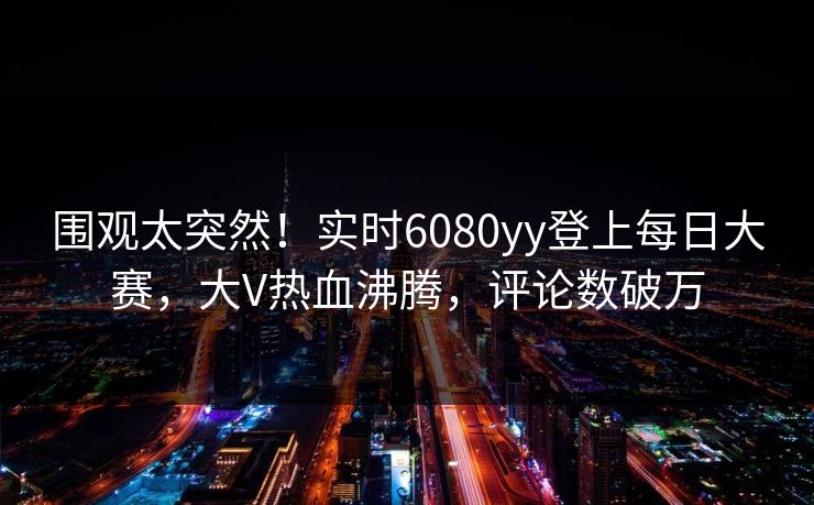围观太突然！实时6080yy登上每日大赛，大V热血沸腾，评论数破万