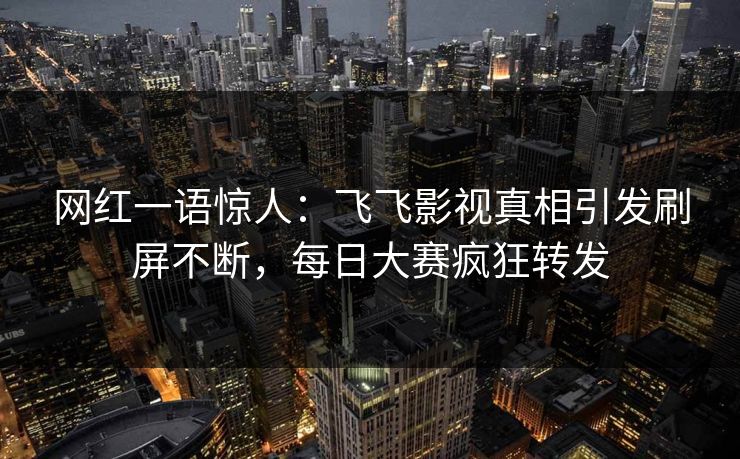 网红一语惊人：飞飞影视真相引发刷屏不断，每日大赛疯狂转发